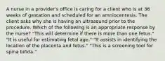 A nurse in a provider's office is caring for a client who is at 36 weeks of gestation and scheduled for an amniocentesis. The client asks why she is having an ultrasound prior to the procedure. Which of the following is an appropriate response by the nurse? "This will determine if there is more than one fetus." "It is useful for estimating fetal age." "It assists in identifying the location of the placenta and fetus." "This is a screening tool for spina bifida."