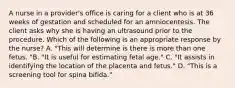 A nurse in a provider's office is caring for a client who is at 36 weeks of gestation and scheduled for an amniocentesis. The client asks why she is having an ultrasound prior to the procedure. Which of the following is an appropriate response by the nurse? A. "This will determine is there is more than one fetus. "B. "It is useful for estimating fetal age." C. "It assists in identifying the location of the placenta and fetus." D. "This is a screening tool for spina bifida."