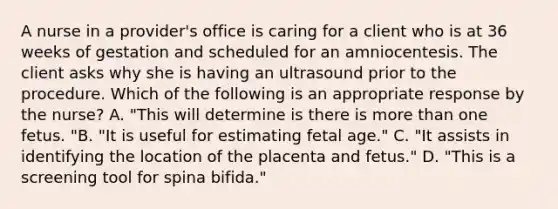 A nurse in a provider's office is caring for a client who is at 36 weeks of gestation and scheduled for an amniocentesis. The client asks why she is having an ultrasound prior to the procedure. Which of the following is an appropriate response by the nurse? A. "This will determine is there is more than one fetus. "B. "It is useful for estimating fetal age." C. "It assists in identifying the location of the placenta and fetus." D. "This is a screening tool for spina bifida."