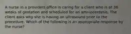 A nurse in a providers office is caring for a client who is at 36 weeks of gestation and scheduled for an amniocentesis. The client asks why she is having an ultrasound prior to the procedure. Which of the following is an appropriate response by the nurse?