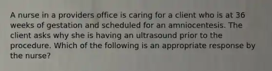 A nurse in a providers office is caring for a client who is at 36 weeks of gestation and scheduled for an amniocentesis. The client asks why she is having an ultrasound prior to the procedure. Which of the following is an appropriate response by the nurse?