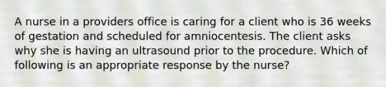 A nurse in a providers office is caring for a client who is 36 weeks of gestation and scheduled for amniocentesis. The client asks why she is having an ultrasound prior to the procedure. Which of following is an appropriate response by the nurse?