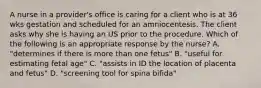 A nurse in a provider's office is caring for a client who is at 36 wks gestation and scheduled for an amniocentesis. The client asks why she is having an US prior to the procedure. Which of the following is an appropriate response by the nurse? A. "determines if there is more than one fetus" B. "useful for estimating fetal age" C. "assists in ID the location of placenta and fetus" D. "screening tool for spina bifida"