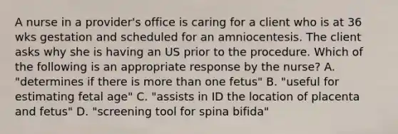 A nurse in a provider's office is caring for a client who is at 36 wks gestation and scheduled for an amniocentesis. The client asks why she is having an US prior to the procedure. Which of the following is an appropriate response by the nurse? A. "determines if there is more than one fetus" B. "useful for estimating fetal age" C. "assists in ID the location of placenta and fetus" D. "screening tool for spina bifida"