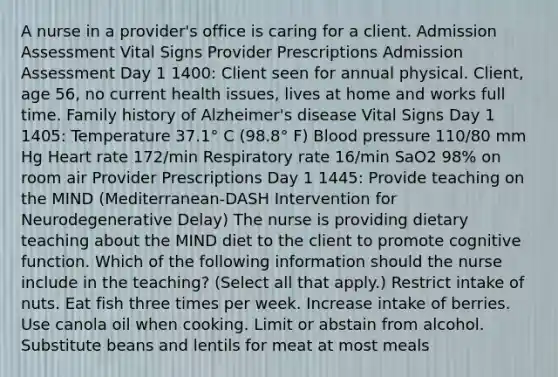 A nurse in a provider's office is caring for a client. Admission Assessment Vital Signs Provider Prescriptions Admission Assessment Day 1 1400: Client seen for annual physical. Client, age 56, no current health issues, lives at home and works full time. Family history of Alzheimer's disease Vital Signs Day 1 1405: Temperature 37.1° C (98.8° F) Blood pressure 110/80 mm Hg Heart rate 172/min Respiratory rate 16/min SaO2 98% on room air Provider Prescriptions Day 1 1445: Provide teaching on the MIND (Mediterranean-DASH Intervention for Neurodegenerative Delay) The nurse is providing dietary teaching about the MIND diet to the client to promote cognitive function. Which of the following information should the nurse include in the teaching? (Select all that apply.) Restrict intake of nuts. Eat fish three times per week. Increase intake of berries. Use canola oil when cooking. Limit or abstain from alcohol. Substitute beans and lentils for meat at most meals