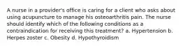 A nurse in a provider's office is caring for a client who asks about using acupuncture to manage his osteoarthritis pain. The nurse should identify which of the following conditions as a contraindication for receiving this treatment? a. Hypertension b. Herpes zoster c. Obesity d. Hypothyroidism