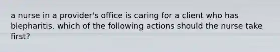 a nurse in a provider's office is caring for a client who has blepharitis. which of the following actions should the nurse take first?