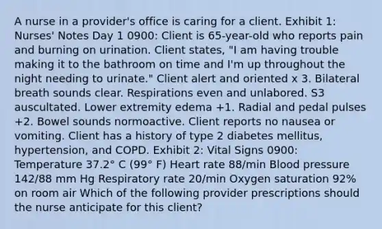 A nurse in a provider's office is caring for a client. Exhibit 1: Nurses' Notes Day 1 0900: Client is 65-year-old who reports pain and burning on urination. Client states, "I am having trouble making it to the bathroom on time and I'm up throughout the night needing to urinate." Client alert and oriented x 3. Bilateral breath sounds clear. Respirations even and unlabored. S3 auscultated. Lower extremity edema +1. Radial and pedal pulses +2. Bowel sounds normoactive. Client reports no nausea or vomiting. Client has a history of type 2 diabetes mellitus, hypertension, and COPD. Exhibit 2: Vital Signs 0900: Temperature 37.2° C (99° F) Heart rate 88/min Blood pressure 142/88 mm Hg Respiratory rate 20/min Oxygen saturation 92% on room air Which of the following provider prescriptions should the nurse anticipate for this client?