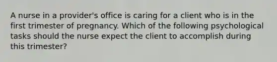 A nurse in a provider's office is caring for a client who is in the first trimester of pregnancy. Which of the following psychological tasks should the nurse expect the client to accomplish during this trimester?