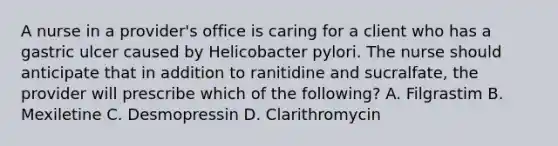 A nurse in a provider's office is caring for a client who has a gastric ulcer caused by Helicobacter pylori. The nurse should anticipate that in addition to ranitidine and sucralfate, the provider will prescribe which of the following? A. Filgrastim B. Mexiletine C. Desmopressin D. Clarithromycin