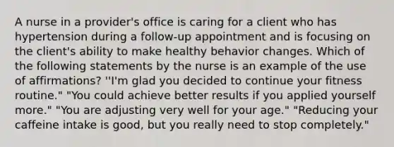 A nurse in a provider's office is caring for a client who has hypertension during a follow-up appointment and is focusing on the client's ability to make healthy behavior changes. Which of the following statements by the nurse is an example of the use of affirmations? ''I'm glad you decided to continue your fitness routine." "You could achieve better results if you applied yourself more." "You are adjusting very well for your age." "Reducing your caffeine intake is good, but you really need to stop completely."