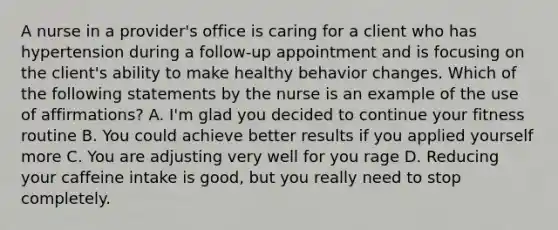 A nurse in a provider's office is caring for a client who has hypertension during a follow-up appointment and is focusing on the client's ability to make healthy behavior changes. Which of the following statements by the nurse is an example of the use of affirmations? A. I'm glad you decided to continue your fitness routine B. You could achieve better results if you applied yourself more C. You are adjusting very well for you rage D. Reducing your caffeine intake is good, but you really need to stop completely.