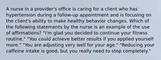 A nurse in a provider's office is caring for a client who has hypertension during a follow-up appointment and is focusing on the client's ability to make healthy behavior changes. Which of the following statements by the nurse is an example of the use of affirmations? "I'm glad you decided to continue your fitness routine." "You could achieve better results if you applied yourself more." "You are adjusting very well for your age." "Reducing your caffeine intake is good, but you really need to stop completely."