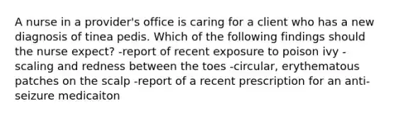 A nurse in a provider's office is caring for a client who has a new diagnosis of tinea pedis. Which of the following findings should the nurse expect? -report of recent exposure to poison ivy -scaling and redness between the toes -circular, erythematous patches on the scalp -report of a recent prescription for an anti-seizure medicaiton