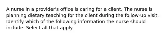 A nurse in a provider's office is caring for a client. The nurse is planning dietary teaching for the client during the follow-up visit. Identify which of the following information the nurse should include. Select all that apply.