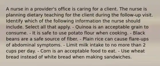 A nurse in a provider's office is caring for a client. The nurse is planning dietary teaching for the client during the follow-up visit. Identify which of the following information the nurse should include. Select all that apply. - Quinoa is an acceptable grain to consume. - It is safe to use potato flour when cooking. - Black beans are a safe source of fiber. - Plain rice can cause flare-ups of abdominal symptoms. - Limit milk intake to no <a href='https://www.questionai.com/knowledge/keWHlEPx42-more-than' class='anchor-knowledge'>more than</a> 2 cups per day. - Corn is an acceptable food to eat. - Use wheat bread instead of white bread when making sandwiches.