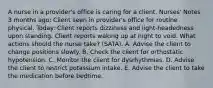 A nurse in a provider's office is caring for a client. Nurses' Notes 3 months ago: Client seen in provider's office for routine physical. Today: Client reports dizziness and light-headedness upon standing. Client reports waking up at night to void. What actions should the nurse take? (SATA). A. Advise the client to change positions slowly. B. Check the client for orthostatic hypotension. C. Monitor the client for dysrhythmias. D. Advise the client to restrict potassium intake. E. Advise the client to take the medication before bedtime.