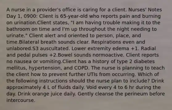 A nurse in a provider's office is caring for a client. Nurses' Notes Day 1, 0900: Client is 65-year-old who reports pain and burning on urination.Client states, "I am having trouble making it to the bathroom on time and I'm up throughout the night needing to urinate." Client alert and oriented to person, place, and time.Bilateral breath sounds clear. Respirations even and unlabored.S​3 auscultated. Lower extremity edema +1. Radial and pedal pulses +2.Bowel sounds normoactive. Client reports no nausea or vomiting.Client has a history of type 2 diabetes mellitus, hypertension, and COPD. The nurse is planning to teach the client how to prevent further UTIs from occurring. Which of the following instructions should the nurse plan to include? Drink approximately 4 L of fluids daily. Void every 4 to 6 hr during the day. Drink orange juice daily. Gently cleanse the perineum before intercourse.