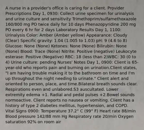 A nurse in a provider's office is caring for a client. Provider Prescriptions Day 1, 0930: Collect urine specimen for urinalysis and urine culture and sensitivity Trimethoprim/sulfamethoxazole 160/800 mg PO twice daily for 10 days Phenazopyridine 200 mg PO every 6 hr for 2 days Laboratory Results Day 1, 1100: Urinalysis Color: Amber (Amber yellow) Appearance: Cloudy (Clear) Specific gravity: 1.04 (1.005 to 1.03) pH: 9 (4.6 to 8) Glucose: None (None) Ketones: None (None) Bilirubin: None (None) Blood: Trace (None) Nitrite: Positive (negative) Leukocyte esterase: Positive (Negative) RBC: 18 (less than 2)WBC: 30 (0 to 4) Urine culture: pending Nurses' Notes Day 1, 0900: Client is 65-year-old who reports pain and burning on urination.Client states, "I am having trouble making it to the bathroom on time and I'm up throughout the night needing to urinate." Client alert and oriented to person, place, and time.Bilateral breath sounds clear. Respirations even and unlabored.S3 auscultated. Lower extremity edema +1. Radial and pedal pulses +2.Bowel sounds normoactive. Client reports no nausea or vomiting. Client has a history of type 2 diabetes mellitus, hypertension, and COPD. Vital Signs 0900: Temperature 37.2° C (99° F) Heart rate 88/min Blood pressure 142/88 mm Hg Respiratory rate 20/min Oxygen saturation 92% on room air