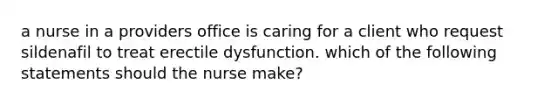 a nurse in a providers office is caring for a client who request sildenafil to treat erectile dysfunction. which of the following statements should the nurse make?