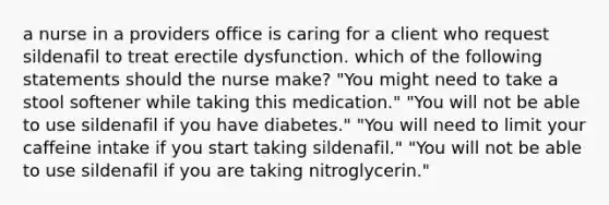 a nurse in a providers office is caring for a client who request sildenafil to treat erectile dysfunction. which of the following statements should the nurse make? "You might need to take a stool softener while taking this medication." "You will not be able to use sildenafil if you have diabetes." "You will need to limit your caffeine intake if you start taking sildenafil." "You will not be able to use sildenafil if you are taking nitroglycerin."