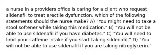 a nurse in a providers office is caring for a client who request sildenafil to treat erectile dysfunction. which of the following statements should the nurse make? A) "You might need to take a stool softener while taking this medication." B) "You will not be able to use sildenafil if you have diabetes." C) "You will need to limit your caffeine intake if you start taking sildenafil." D) "You will not be able to use sildenafil if you are taking nitroglycerin."