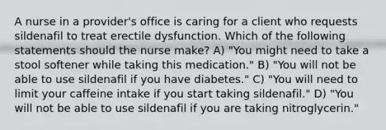 A nurse in a provider's office is caring for a client who requests sildenafil to treat erectile dysfunction. Which of the following statements should the nurse make? A) "You might need to take a stool softener while taking this medication." B) "You will not be able to use sildenafil if you have diabetes." C) "You will need to limit your caffeine intake if you start taking sildenafil." D) "You will not be able to use sildenafil if you are taking nitroglycerin."