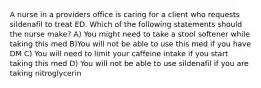 A nurse in a providers office is caring for a client who requests sildenafil to treat ED. Which of the following statements should the nurse make? A) You might need to take a stool softener while taking this med B)You will not be able to use this med if you have DM C) You will need to limit your caffeine intake if you start taking this med D) You will not be able to use sildenafil if you are taking nitroglycerin