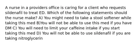 A nurse in a providers office is caring for a client who requests sildenafil to treat ED. Which of the following statements should the nurse make? A) You might need to take a stool softener while taking this med B)You will not be able to use this med if you have DM C) You will need to limit your caffeine intake if you start taking this med D) You will not be able to use sildenafil if you are taking nitroglycerin