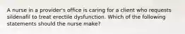 A nurse in a provider's office is caring for a client who requests sildenafil to treat erectile dysfunction. Which of the following statements should the nurse make?