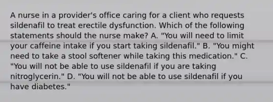 A nurse in a provider's office caring for a client who requests sildenafil to treat erectile dysfunction. Which of the following statements should the nurse make? A. "You will need to limit your caffeine intake if you start taking sildenafil." B. "You might need to take a stool softener while taking this medication." C. "You will not be able to use sildenafil if you are taking nitroglycerin." D. "You will not be able to use sildenafil if you have diabetes."