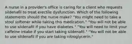 A nurse in a provider's office is caring for a client who requests sildenafil to treat erectile dysfunction. Which of the following statements should the nurse make? "You might need to take a stool softener while taking this medication." "You will not be able to use sildenafil if you have diabetes." "You will need to limit your caffeine intake if you start taking sildenafil." "You will not be able to use sildenafil if you are taking nitroglycerin."