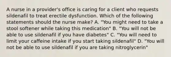 A nurse in a provider's office is caring for a client who requests sildenafil to treat erectile dysfunction. Which of the following statements should the nurse make? A. "You might need to take a stool softener while taking this medication" B. "You will not be able to use sildenafil if you have diabetes" C. "You will need to limit your caffeine intake if you start taking sildenafil" D. "You will not be able to use sildenafil if you are taking nitroglycerin"