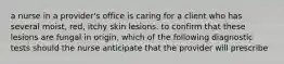 a nurse in a provider's office is caring for a client who has several moist, red, itchy skin lesions. to confirm that these lesions are fungal in origin, which of the following diagnostic tests should the nurse anticipate that the provider will prescribe