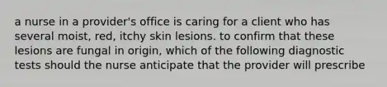 a nurse in a provider's office is caring for a client who has several moist, red, itchy skin lesions. to confirm that these lesions are fungal in origin, which of the following diagnostic tests should the nurse anticipate that the provider will prescribe