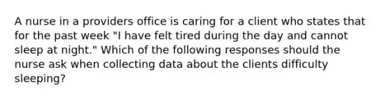 A nurse in a providers office is caring for a client who states that for the past week "I have felt tired during the day and cannot sleep at night." Which of the following responses should the nurse ask when collecting data about the clients difficulty sleeping?