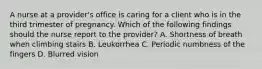 A nurse at a provider's office is caring for a client who is in the third trimester of pregnancy. Which of the following findings should the nurse report to the provider? A. Shortness of breath when climbing stairs B. Leukorrhea C. Periodic numbness of the fingers D. Blurred vision