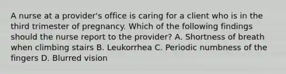 A nurse at a provider's office is caring for a client who is in the third trimester of pregnancy. Which of the following findings should the nurse report to the provider? A. Shortness of breath when climbing stairs B. Leukorrhea C. Periodic numbness of the fingers D. Blurred vision