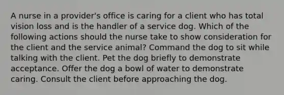 A nurse in a provider's office is caring for a client who has total vision loss and is the handler of a service dog. Which of the following actions should the nurse take to show consideration for the client and the service animal? Command the dog to sit while talking with the client. Pet the dog briefly to demonstrate acceptance. Offer the dog a bowl of water to demonstrate caring. Consult the client before approaching the dog.