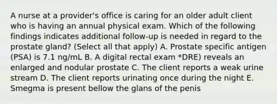 A nurse at a provider's office is caring for an older adult client who is having an annual physical exam. Which of the following findings indicates additional follow-up is needed in regard to the prostate gland? (Select all that apply) A. Prostate specific antigen (PSA) is 7.1 ng/mL B. A digital rectal exam *DRE) reveals an enlarged and nodular prostate C. The client reports a weak urine stream D. The client reports urinating once during the night E. Smegma is present bellow the glans of the penis