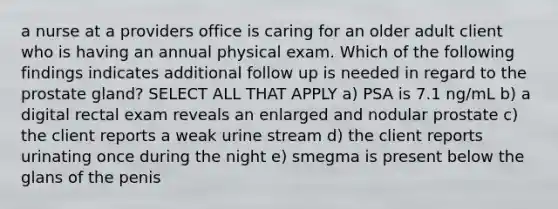 a nurse at a providers office is caring for an older adult client who is having an annual physical exam. Which of the following findings indicates additional follow up is needed in regard to the prostate gland? SELECT ALL THAT APPLY a) PSA is 7.1 ng/mL b) a digital rectal exam reveals an enlarged and nodular prostate c) the client reports a weak urine stream d) the client reports urinating once during the night e) smegma is present below the glans of the penis