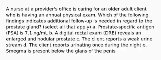 A nurse at a provider's office is caring for an older adult client who is having an annual physical exam. Which of the following findings indicates additional follow-up is needed in regard to the prostate gland? (select all that apply) a. Prostate-specific antigen (PSA) is 7.1 ng/mL b. A digital rectal exam (DRE) reveals an enlarged and nodular prostate c. The client reports a weak urine stream d. The client reports urinating once during the night e. Smegma is present below the glans of the penis