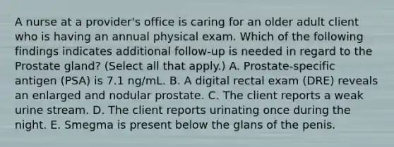 A nurse at a provider's office is caring for an older adult client who is having an annual physical exam. Which of the following findings indicates additional follow-up is needed in regard to the Prostate gland? (Select all that apply.) A. Prostate-specific antigen (PSA) is 7.1 ng/mL. B. A digital rectal exam (DRE) reveals an enlarged and nodular prostate. C. The client reports a weak urine stream. D. The client reports urinating once during the night. E. Smegma is present below the glans of the penis.