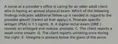 A nurse at a provider's office is caring for an older adult client who is having an annual physical exam. Which of the following findings indicates additional follow‑up is needed in regard to the prostate gland? (Select all that apply.) A. Prostate‑specific antigen (PSA) is 7.1 ng/mL. B. A digital rectal exam (DRE ) reveals an enlarged and nodular prostate. C. The client reports a weak urine stream. D. The client reports urinating once during the night. E. Smegma is present below the glans of the penis.