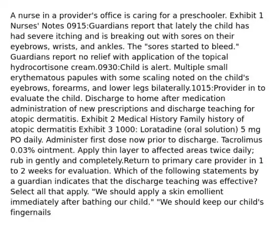 A nurse in a provider's office is caring for a preschooler. Exhibit 1 Nurses' Notes 0915:Guardians report that lately the child has had severe itching and is breaking out with sores on their eyebrows, wrists, and ankles. The "sores started to bleed." Guardians report no relief with application of the topical hydrocortisone cream.0930:Child is alert. Multiple small erythematous papules with some scaling noted on the child's eyebrows, forearms, and lower legs bilaterally.1015:Provider in to evaluate the child. Discharge to home after medication administration of new prescriptions and discharge teaching for atopic dermatitis. Exhibit 2 Medical History Family history of atopic dermatitis Exhibit 3 1000: Loratadine (oral solution) 5 mg PO daily. Administer first dose now prior to discharge.​ Tacrolimus 0.03% ointment. Apply thin layer to affected areas twice daily; rub in gently and completely.Return to primary care provider in 1 to 2 weeks for evaluation. Which of the following statements by a guardian indicates that the discharge teaching was effective? Select all that apply. "We should apply a skin emollient immediately after bathing our child." "We should keep our child's fingernails