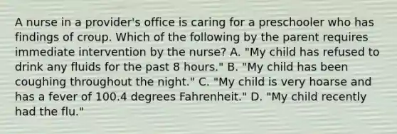 A nurse in a provider's office is caring for a preschooler who has findings of croup. Which of the following by the parent requires immediate intervention by the nurse? A. "My child has refused to drink any fluids for the past 8 hours." B. "My child has been coughing throughout the night." C. "My child is very hoarse and has a fever of 100.4 degrees Fahrenheit." D. "My child recently had the flu."