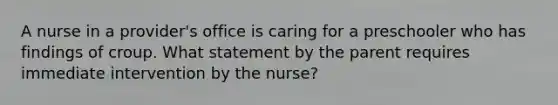 A nurse in a provider's office is caring for a preschooler who has findings of croup. What statement by the parent requires immediate intervention by the nurse?