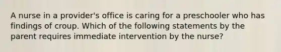 A nurse in a provider's office is caring for a preschooler who has findings of croup. Which of the following statements by the parent requires immediate intervention by the nurse?