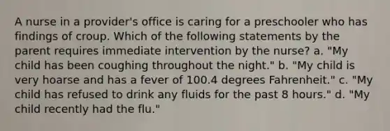 A nurse in a provider's office is caring for a preschooler who has findings of croup. Which of the following statements by the parent requires immediate intervention by the nurse? a. "My child has been coughing throughout the night." b. "My child is very hoarse and has a fever of 100.4 degrees Fahrenheit." c. "My child has refused to drink any fluids for the past 8 hours." d. "My child recently had the flu."