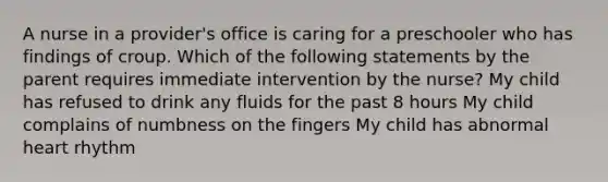 A nurse in a provider's office is caring for a preschooler who has findings of croup. Which of the following statements by the parent requires immediate intervention by the nurse? My child has refused to drink any fluids for the past 8 hours My child complains of numbness on the fingers My child has abnormal heart rhythm